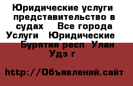 Юридические услуги, представительство в судах. - Все города Услуги » Юридические   . Бурятия респ.,Улан-Удэ г.